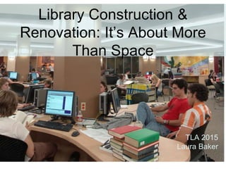 Library Construction &
Renovation: It’s About More
Than Space
TLA 2015
Laura Baker
 