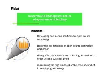 Vision

         Research and development center 
            of open source technology



           Missions
               Developing continuous solutions for open source
               technology

               Becoming the reference of open source technology
               application

               Giving effective solutions for technology utilization in
               order to raise business profit

               maintaining the high standard of the code of conduct
               in developing technology
 