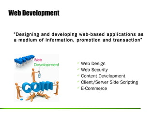 Web Development

 “Designing and developing web-based applications as
 a medium of information, promotion and transaction”



                          Web Design
                          Web Security
                          Content Development
                          Client/Server Side Scripting
                          E-Commerce
 