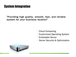 System Integration

 “Providing high quality, smooth, fast, and reliable
 system for your business location”



                            Cloud Computing
                            Customized Operating System
                            Embedded Server
                            Server Security & Optimization
 
