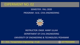 EXPERIMENT NO. 02
SEMESTER : FALL 2020
PROGRAM : B.SC. CIVIL ENGINEERING
INSTRUCTOR: ENGR. HANIF ULLAH
DEPARTMENT OF CIVIL ENGINEERING
UNIVERSITY OF ENGINEERING & TECHNOLOGY, PESHAWAR
CE – 311L Transportation Engineering – II Lab UET PESHAWAR
 