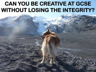 CAN YOU BE CREATIVE AT GCSE
WITHOUT LOSING THE INTEGRITY?
 