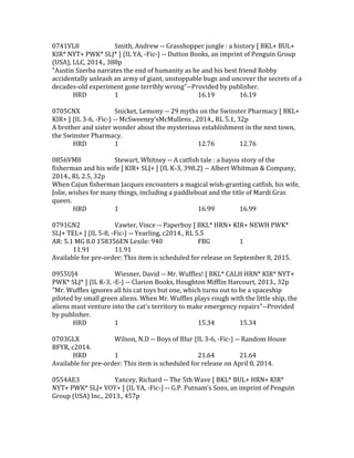 0741VL8 Smith, Andrew -- Grasshopper jungle : a history [ BKL+ BUL+
KIR* NYT+ PWK* SLJ* ] {IL YA, -Fic-} -- Dutton Books, an imprint of Penguin Group
(USA), LLC, 2014., 388p
"Austin Szerba narrates the end of humanity as he and his best friend Robby
accidentally unleash an army of giant, unstoppable bugs and uncover the secrets of a
decades-old experiment gone terribly wrong"--Provided by publisher.
HRD 1 16.19 16.19
0705CNX Snicket, Lemony -- 29 myths on the Swinster Pharmacy [ BKL+
KIR+ ] {IL 3-6, -Fic-} -- McSweeney'sMcMullens , 2014., RL 5.1, 32p
A brother and sister wonder about the mysterious establishment in the next town,
the Swinster Pharmacy.
HRD 1 12.76 12.76
0856VM8 Stewart, Whitney -- A catfish tale : a bayou story of the
fisherman and his wife [ KIR+ SLJ+ ] {IL K-3, 398.2} -- Albert Whitman & Company,
2014., RL 2.5, 32p
When Cajun fisherman Jacques encounters a magical wish-granting catfish, his wife,
Jolie, wishes for many things, including a paddleboat and the title of Mardi Gras
queen.
HRD 1 16.99 16.99
0791GN2 Vawter, Vince -- Paperboy [ BKL* HRN+ KIR+ NEWH PWK*
SLJ+ TEL+ ] {IL 5-8, -Fic-} -- Yearling, c2014., RL 5.5
AR: 5.1 MG 8.0 158356EN Lexile: 940 FBG 1
11.91 11.91
Available for pre-order: This item is scheduled for release on September 8, 2015.
0955UJ4 Wiesner, David -- Mr. Wuffles! [ BKL* CALH HRN* KIR* NYT+
PWK* SLJ* ] {IL K-3, -E-} -- Clarion Books, Houghton Mifflin Harcourt, 2013., 32p
"Mr. Wuffles ignores all his cat toys but one, which turns out to be a spaceship
piloted by small green aliens. When Mr. Wuffles plays rough with the little ship, the
aliens must venture into the cat's territory to make emergency repairs"--Provided
by publisher.
HRD 1 15.34 15.34
0703GLX Wilson, N.D -- Boys of Blur {IL 3-6, -Fic-} -- Random House
BFYR, c2014.
HRD 1 21.64 21.64
Available for pre-order: This item is scheduled for release on April 8, 2014.
0554AE3 Yancey, Richard -- The 5th Wave [ BKL* BUL+ HRN+ KIR*
NYT+ PWK* SLJ+ VOY+ ] {IL YA, -Fic-} -- G.P. Putnam's Sons, an imprint of Penguin
Group (USA) Inc., 2013., 457p
 