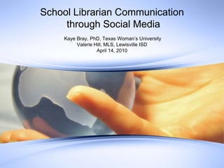  Kaye Bray, PhD, Texas Woman’s University Valerie Hill, MLS, Lewisville ISD April 14, 2010 School Librarian Communication through Social Media 
