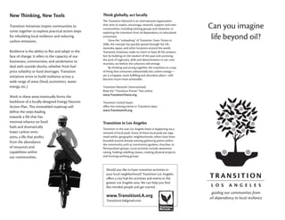 New Thinking, New Tools                              Think globally, act locally
                                                     The Transition Network is an international organization
Transition Initiatives inspire communities to
come together to explore practical action steps
                                                     that aims to inspire, encourage, network, support and train
                                                     communities, including existing groups and initiatives, in         Can you imagine
                                                     exploring the transition from oil dependency to relocalized
for rebuilding local resilience and reducing
carbon emissions.
                                                     economies.
                                                          Since the “unleashing” of Transition Town Totnes in
                                                                                                                         life beyond oil?
                                                     2006, the concept has quickly spread through the UK,
                                                     Australia, Japan, and other locations around the world.
Resilience is the ability to flex and adapt in the   Transition Initiatives make no claim to have all the answers,
face of change. It refers to the capacity of our     but by building on the wisdom of the past and accessing
                                                     the pool of ingenuity, skills and determination in our com-
businesses, communities, and settlements to
                                                     munities, we believe the solutions will emerge.
deal with outside shocks, whether from fuel               By thinking and acting together, the transition to a way
price volatility or food shortages. Transition       of living that consumes substantially less carbon energy—
initiatives strive to build resilience across a      yet is a happier, more fulfilling and abundant place—will
                                                     become much more achievable.
wide range of areas (food, economics, water,
energy, etc.)                                        Transition Network (international)
                                                     Read the “Transition Primer” free online.
                                                     www.TransitionTowns.org
Work in these areas eventually forms the
backbone of a locally-designed Energy Descent        Transition United States
Action Plan. This timetabled roadmap will            offers live training events in Transition ideas
                                                     www.TransitionUS.org
define the steps leading
towards a life that has
minimal reliance on fossil                           Transition in Los Angeles
fuels and dramatically                               Transition in the vast Los Angeles basin is happening via a
lower carbon emis-                                   network of local pods. Some of these local pods are orga-
sions, a life that profits                           nized within geographic neighborhoods; others have been
from the abundance                                   founded around already-existing gathering points within
                                                     the community such as community gardens, churches, or
of resources and                                     Permaculture groups. Local activities include awareness
capabilities within                                  raising, holding reskilling classes, creating physical projects,
our communities.                                     and forming working groups.



                                                       Would you like to have transition activities in
                                                       your local neighborhood? Transition Los Angeles
                                                       offers a city hub for activities and events in the
                                                       greater Los Angeles area. We can help you find
                                                       like-minded people and get started.
                                                                                                                         guiding our communities from
                                                       www.TransitionLA.org                                             oil dependency to local resilience
                                                       TransitionLA@gmail.com
 
