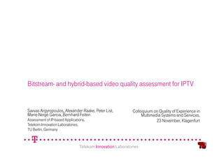 Bitstream- and hybrid-based video quality assessment for IPTV


Savvas Argyropoulos, Alexander Raake, Peter List,           Colloquium on Quality of Experience in
Marie-Neige Garcia, Bernhard Feiten                              Multimedia Systems and Services,
Assessment of IP-based Applications,                                     23 November, Klagenfurt
Telekom Innovation Laboratories,
TU Berlin, Germany



                                Telekom Innovation Laboratories
 