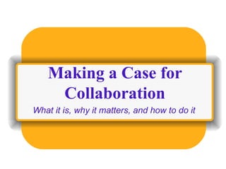 Making a Case for Collaboration What it is, why it matters, and how to do it 