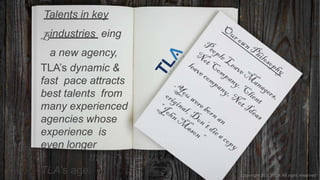 Talents in key
industries eing
a new agency,
TLA’s dynamic &
fast pace attracts
best talents from
many experienced
agencies whose
experience is
even longer
than
TLA’s age. Copyright 2017 TLA All right reserved
 