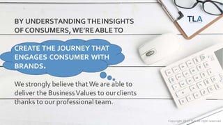 Copyright 2017 TLA All right reserved
BY UNDERSTANDING THEINSIGHTS
OF CONSUMERS,WE’REABLETO
CREATE THE JOURNEY THAT
ENGAGES CONSUMER WITH
BRANDS.
We strongly believe thatWe are able to
deliver the BusinessValues to ourclients
thanks to our professional team.
 