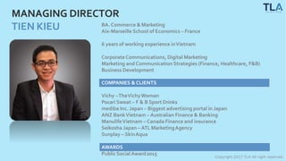 Copyright 2017 TLA All right reserved
MANAGING DIRECTOR
TIEN KIEU BA. Commerce & Marketing
Aix-Marseille School of Economics – France
6 years of working experience inVietnam
CorporateCommunications, Digital Marketing
Marketing and Communication Strategies (Finance, Healthcare, F&B)
Business Development
COMPANIES &CLIENTS
Vichy –TheVichyWoman
Pocari Sweat – F & B Sport Drinks
mediba Inc. Japan – Biggest advertising portal in Japan
ANZ BankVietnam – Australian Finance & Banking
ManulifeVietnam – Canada Finance and insurance
Seikosha Japan – ATL MarketingAgency
Sunplay – SkinAqua
AWARDS
Public SocialAward2015
 