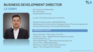 BUSINESS DEVELOPMENT DIRECTOR
LE DINH BA. Commerce &Marketing
BA.Technology
Polytechnique University
Copyright 2017 TLA All right reserved
10 years of working experience in Vietnam
Research and Innovation, Digital Marketing
Marketing and Communication Strategies (Game, Pharmacy, Application)
Business Development, Partnership Development
COMPANIES &CLIENTS
Game Industrial –VNG,Apota,TVC,VGV,…
mediba Inc. Japan – Biggest advertising portal in Japan
RicohVietNam Ltd.,Co
Opera MediaWorks – DMP Opera with AdcolonyCore
AccessTrade – AffiliateMarketing
IMC Group –TodayTV, SNTV, MTV, BChannel
Appier –The Strongest DSP ofTaiwan.
 