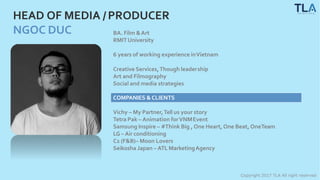 HEAD OF MEDIA /PRODUCER
NGOC DUC BA. Film &Art
RMITUniversity
Copyright 2017 TLA All right reserved
6 years of working experience inVietnam
Creative Services,Though leadership
Art and Filmography
Social and media strategies
COMPANIES &CLIENTS
Vichy – My Partner,Tell us your story
Tetra Pak – Animation forVNMEvent
Samsung Inspire – #Think Big , One Heart, One Beat, OneTeam
LG – Air conditioning
C2 (F&B)– Moon Lovers
Seikosha Japan – ATL MarketingAgency
 