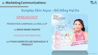 2. MarketingCommunications:
Sunplay Skin Aqua – Đố Nắng HạiDa
SPREADOUT
PROMOTIONCAMPAIGN viaVIRALCLIP
to DRIVE MORETRAFFIC
PROVIDE INFORMATION
and PUSHUSERSTOUSE SKINAQUA ‘S
PRODUCT
Copyright 2017 TLA All right reserved
 