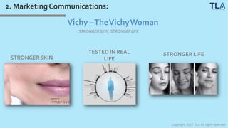 2. MarketingCommunications:
Vichy –TheVichyWoman
STRONGERSKIN, STRONGERLIFE
STRONGERSKIN
TESTED IN REAL
LIFE
STRONGER LIFE
Copyright 2017 TLA All right reserved
 