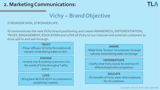 2. MarketingCommunications:
Copyright 2017 TLA All right reserved
Vichy – BrandObjective
STRONGER SKIN, STRONGERLIFE.
Tocommunicate the newVichy brand positioning and create AWARENESS, DIFFERENTIATION,
TRUST, ENGAGEMENT, EDUCATION and LOVE ofVichy to our internal and external customers to
drive sell-in and sell-through.
TRUST
- Prove ‘efficacy’ ofVichy formulations&
volcanic mineralizing water on skin.
ENGAGE
- Involve new & existing customers into
the world ofVichy through a “callto
action.
LOVE
- Bring back #LOVEVICHY to customersin
established markets.
AWARE
- MakeVichy “known” to customers through
volcanic mineralizing water anchorage
DIFFERENTIATE
- Clarify whatVichy stands for and howit’s
differentiated with competitors
EDUCATE
- On benefits ofVichy water &formulations
for all customers
 