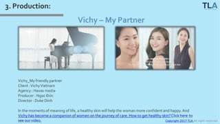 Copyright 2017 TLA All right reserved
3. Production:
Vichy – My Partner
Vichy_My friendly partner
Client :VichyVietnam
Agency : Havas media
Producer : Ngọc Đức
Director : Duke Dinh
In the moments of meaning of life, a healthy skin will help the woman more confident and happy.And
Vichy has become a companion of women on the journey of care. How to get healthy skin?Click here to
see ourvideo.
 