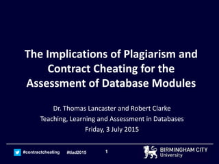 1#contractcheating #tlad2015
The Implications of Plagiarism and
Contract Cheating for the
Assessment of Database Modules
Dr. Thomas Lancaster and Robert Clarke
Teaching, Learning and Assessment in Databases
Friday, 3 July 2015
 