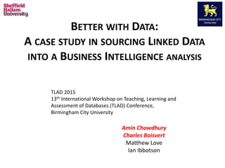 BETTER WITH DATA:
A CASE STUDY IN SOURCING LINKED DATA
INTO A BUSINESS INTELLIGENCE ANALYSIS
Amin Chowdhury
Charles Boisvert
Matthew Love
Ian Ibbotson
TLAD 2015
13th International Workshop on Teaching, Learning and
Assessment of Databases (TLAD) Conference,
Birmingham City University
 