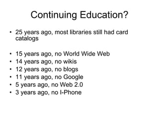 Continuing Education? <ul><li>25 years ago, most libraries still had card catalogs </li></ul><ul><li>15 years ago, no Worl...