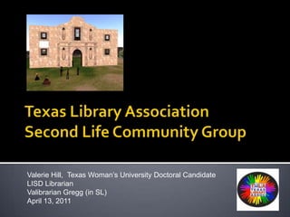 Texas Library AssociationSecond Life Community Group Valerie Hill,  Texas Woman’s University Doctoral Candidate LISD Librarian Valibrarian Gregg (in SL)   April 13, 2011 