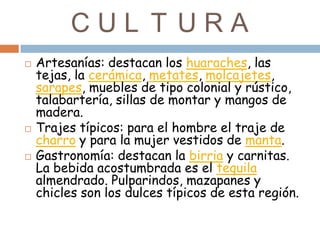 CUL T URA
   Artesanías: destacan los huaraches, las
    tejas, la cerámica, metates, molcajetes,
    sarapes, muebles de tipo colonial y rústico,
    talabartería, sillas de montar y mangos de
    madera.
   Trajes típicos: para el hombre el traje de
    charro y para la mujer vestidos de manta.
   Gastronomía: destacan la birria y carnitas.
    La bebida acostumbrada es el tequila
    almendrado. Pulparindos, mazapanes y
    chicles son los dulces típicos de esta región.
 