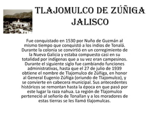 Tlajomulco de Zúñiga
Jalisco
Fue conquistado en 1530 por Nuño de Guzmán al
mismo tiempo que conquistó a los indios de Tonalá.
Durante la colonia se convirtió en un corregimiento de
la Nueva Galicia y estaba compuesto casi en su
totalidad por indígenas que a su vez eran campesinos.
Durante el siguiente siglo fue cambiando funciones
administrativas, hasta que el 27 de julio de 1939
obtiene el nombre de Tlajomulco de Zúñiga, en honor
al General Eugenio Zúñiga (oriundo de Tlajomulco), y
se convierte en cabecera municipal. Sus antecedentes
históricos se remontan hasta la época en que pasó por
este lugar la raza nahua. La región de Tlajomulco
perteneció al señorío de Tonallan y a los moradores de
estas tierras se les llamó tlajomulcas.

 