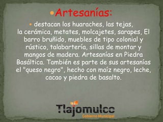 Artesanías:

 destacan los huaraches, las tejas,

la cerámica, metates, molcajetes, sarapes, El
barro bruñido, muebles de tipo colonial y
rústico, talabartería, sillas de montar y
mangos de madera. Artesanías en Piedra
Basáltica. También es parte de sus artesanías
el "queso negro", hecho con maíz negro, leche,
cacao y piedra de basalto.

 