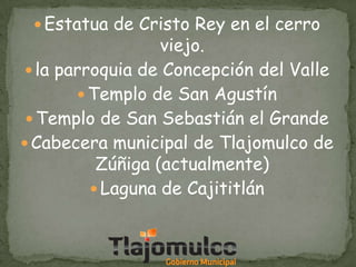  Estatua de Cristo Rey en el cerro

viejo.
 la parroquia de Concepción del Valle
 Templo de San Agustín
 Templo de San Sebastián el Grande
 Cabecera municipal de Tlajomulco de
Zúñiga (actualmente)
 Laguna de Cajititlán

 