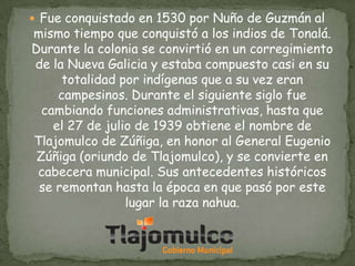  Fue conquistado en 1530 por Nuño de Guzmán al

mismo tiempo que conquistó a los indios de Tonalá.
Durante la colonia se convirtió en un corregimiento
de la Nueva Galicia y estaba compuesto casi en su
totalidad por indígenas que a su vez eran
campesinos. Durante el siguiente siglo fue
cambiando funciones administrativas, hasta que
el 27 de julio de 1939 obtiene el nombre de
Tlajomulco de Zúñiga, en honor al General Eugenio
Zúñiga (oriundo de Tlajomulco), y se convierte en
cabecera municipal. Sus antecedentes históricos
se remontan hasta la época en que pasó por este
lugar la raza nahua.

 