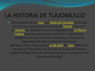 LA HISTORIA DE TLAJOMULCO
 Fue conquistado en 1530 por Nuño de Guzmán al mismo

tiempo que conquistó a los indios de Tonalá. Durante
la colonia se convirtió en un corregimiento de la Nueva
Galicia y estaba compuesto casi en su totalidad por
indígenas que a su vez eran campesinos. Durante el
siguiente siglo fue cambiando funciones
administrativas, hasta que el 27 de julio de 1939 obtiene el
nombre de Tlajomulco de Zúñiga, en honor al General
Eugenio Zúñiga (oriundo de Tlajomulco), y se convierte en
cabecera municipal

 
