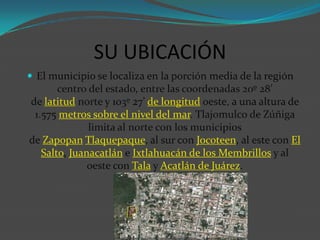 SU UBICACIÓN
 El municipio se localiza en la porción media de la región

centro del estado, entre las coordenadas 20º 28’
de latitud norte y 103º 27’ de longitud oeste, a una altura de
1.575 metros sobre el nivel del mar. Tlajomulco de Zúñiga
limita al norte con los municipios
de Zapopan Tlaquepaque, al sur con Jocoteen, al este con El
Salto, Juanacatlán e Ixtlahuacán de los Membrillos y al
oeste con Tala y Acatlán de Juárez.

 