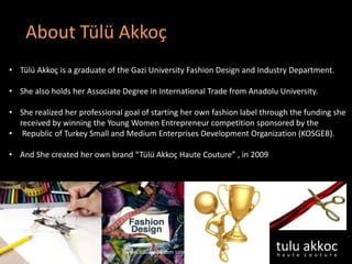 About Tülü Akkoç
• Tülü Akkoç is a graduate of the Gazi University Fashion Design and Industry Department.
• She also holds her Associate Degree in International Trade from Anadolu University.
• She realized her professional goal of starting her own fashion label through the funding she
received by winning the Young Women Entrepreneur competition sponsored by the
• Republic of Turkey Small and Medium Enterprises Development Organization (KOSGEB).
• And She created her own brand “Tülü Akkoç Haute Couture” , in 2009
www.tuluakkoc.com sales@tuluakkoc.com
 