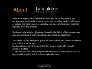 About
• Innovative, ergonomic, and technical designs for professional stage
performance and special concept costumes, including design collections
of special thematic costumes , cosplay costumes and everyday-wear for
women, men, and children.
• She is not only a stylist. Also experienced in the fields of fabric/accessory
manufacturing, cost analysis and manufacturing management.
• Tülü Akkoç is also a frequent guest on local and national television shows
as a fashion style expert.
• She has also prepared thematic fashion shows, calling attention to
national matters.
• . She has also consulted and provided educational seminars/sessions to
organizations and to individuals on style selection.
www.tuluakkoc.com
sales@tuluakkoc.com
 
