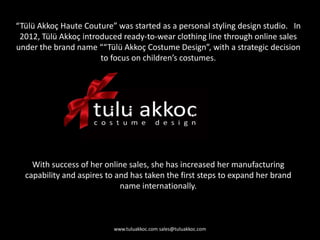 “Tülü Akkoç Haute Couture” was started as a personal styling design studio. In
2012, Tülü Akkoç introduced ready-to-wear clothing line through online sales
under the brand name ““Tülü Akkoç Costume Design”, with a strategic decision
to focus on children’s costumes.
With success of her online sales, she has increased her manufacturing
capability and aspires to and has taken the first steps to expand her brand
name internationally.
www.tuluakkoc.com sales@tuluakkoc.com
 