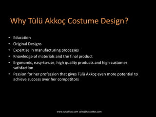 • Education
• Original Designs
• Expertise in manufacturing processes
• Knowledge of materials and the final product
• Ergonomic, easy-to-use, high quality products and high customer
satisfaction
• Passion for her profession that gives Tülü Akkoç even more potential to
achieve success over her competitors
Why Tülü Akkoç Costume Design?
www.tuluakkoc.com sales@tuluakkoc.com
 