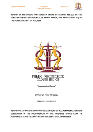 Inappropriate Moves A Report of August 2013
The Public Protector
REPORT OF THE PUBLIC PROTECTOR IN TERMS OF SECTION 182(1)(b) OF THE
CONSTITUTION OF THE REPUBLIC OF SOUTH AFRICA, 1996 AND SECTION 8(1) OF
THE PUBLIC PROTECTOR ACT, 1994
“Inappropriate Moves”
REPORT NO 13 OF 2013/2014
ISBN 978-1-920692-02-5
REPORT ON AN INVESTIGATION INTO ALLEGATIONS OF MALADMINISTRATION AND
CORRUPTION IN THE PROCUREMENT OF THE RIVERSIDE OFFICE PARK TO
ACCOMMODATE THE HEAD OFFICES OF THE ELECTORAL COMMISSION
 