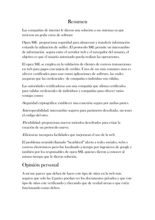 Resumen
Las compañías de internet le dieron una solución a sus sistemas ya que
tuvieron un grabe erros de software
Open SSL proporciona seguridad para almacenar y transferir información
evitando la utilización de sniffer. El protocolo SSL permite un intercambio
de información segura entre el servidor web y el navegador del usuario, el
objetivo es que el usuario autorizado pueda realizar las operaciones.
El open SSL se emplea en la validación de clientes de correos transacciones
en web para pagos con tarjeta de crédito. Unos de sus más comunes usos es
ofrecer certificados para usar como aplicaciones de software, las cuales
aseguran que las credenciales de compañía o individuo son válidas.
Las autoridades certificadoras son una compañía que afirma certificados
para validar credenciales de individuos y compañías para ofrecer varias
ventajas como:
-Seguridad criptográfica: establecer una conexión segura por ambas partes.
-Interoperabilidad: intercambio seguros para parámetro descifrado, sin tener
el código del otro.
-Flexibilidad: proporciona nuevos métodos descifrados para evitar la
creación de un protocolo nuevo.
-Eficiencia: incorpora facilidades que mejoraran el uso de la web
El problema ocurrido llamado “hearbleed” afecto a redes sociales, webs y
correos electrónicos pero fue localizado a tiempo por ingenieros de google y
también por los responsables de open SSL quienes dieron a conocer al
mismo tiempo que le dieron solución.
Opinión personal
A mí me parece que deben de hacer este tipo de sitios en la web más
seguros que solo las 2 partes puedan ver los documentos privados y que este
tipo de sitios este verificando y checando que de verdad sirvan o que estén
funcionando como deben.
 