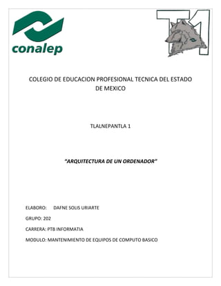 COLEGIO DE EDUCACION PROFESIONAL TECNICA DEL ESTADO
DE MEXICO
TLALNEPANTLA 1
“ARQUITECTURA DE UN ORDENADOR”
ELABORO: DAFNE SOLIS URIARTE
GRUPO: 202
CARRERA: PTB INFORMATIA
MODULO: MANTENIMIENTO DE EQUIPOS DE COMPUTO BASICO
 