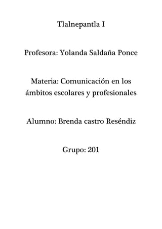 Tlalnepantla I
Profesora: Yolanda Saldaña Ponce
Materia: Comunicación en los
ámbitos escolares y profesionales
Alumno: Brenda castro Reséndiz
Grupo: 201
 