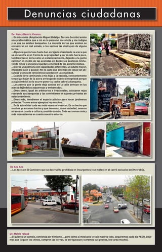 D en u n c i a s c i ud ad a na s
 De: Nancy Beatriz Vivanco.
 …En mi colonia (Ampliación Miguel Hidalgo, Tercera Sección) existe
 una problemática que a mí en lo personal me afecta y me indigna
 y es que no existen banquetas. La mayoría de las que existen se
 encuentran en mal estado, o los vecinos las obstruyen de alguna
 forma.
 …Algunos que incluso hasta han enrejado o bardeado la acera que
 se encuentra en el frente de su propiedad, y por si esto fuera poco,
 también hacen de la calle un estacionamiento, dejando a la gente
 caminar en medio de las avenidas en donde los peatones (inclu-
 yendo niños y ancianos) quedan a merced de los automovilistas.
 …Si eres una persona con capacidades diferentes, un adulto mayor,
 imposible salir a pasear. No es justo que este tipo de cosas tan ab-
 surdas y faltas de consciencia sucedan en la actualidad.
 …Cuando llevo caminando a mis hijas a la escuela, constantemente
 tengo que bajar de la acera arriesgando nuestra integridad porque
 a algún imbécil se le ocurre poner su coche sobre la banqueta.
 …Los perros que la gente deja sueltos en la calle defecan en las
 aceras dejándolas asquerosas y embarradas.
 …Otros seres, igual de arbitrarios e irracionales, colocaron rejas
 rodeando sus banquetas y las convirtieron en cajones privados de
 estacionamiento.
 …Otros más, invadieron el espacio público para hacer jardineras
 privadas. Y como estos ejemplos hay muchos.
 …En la actualidad cada vez más voces se levantan. Es un hecho que
 muchos ya estamos hartos y que tenemos, como sociedad, severos
 atrasos en cuanto a cultura y sentido común. Cada vez somos más y
 más inconscientes en cuanto nuestro entorno.




De Ana Ana
…Los taxis en El Caminero que se dan vuelta prohibida en Insurgentes y se meten en el carril exclusivo del Metrobús.




De: Matrix reload
…Si quieres un cambio, comienza por ti mismo, …pero como al mexicano le vale madres todo, seguiremos cada día PEOR. Deje-
mos que lleguen los chinos, compren las tierras, se enriquezcan y seremos sus peones, (no tarda mucho).
 