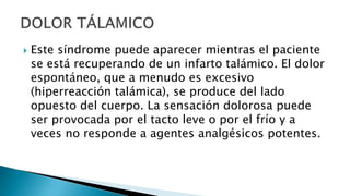  Este síndrome puede aparecer mientras el paciente
se está recuperando de un infarto talámico. El dolor
espontáneo, que a menudo es excesivo
(hiperreacción talámica), se produce del lado
opuesto del cuerpo. La sensación dolorosa puede
ser provocada por el tacto leve o por el frío y a
veces no responde a agentes analgésicos potentes.
 
