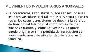 La coreoatetosis con ataxia puede ser secundaria a
lesiones vasculares del tálamo. No es seguro que en
todos los casos estos signos se deban a la pérdida
de función del tálamo o al compromiso de los
núcleos caudado y lenticular vecinos. La ataxia
puede originarse en la pérdida de apreciación del
movimiento musculoarticular debido a una lesión
talámica.
 