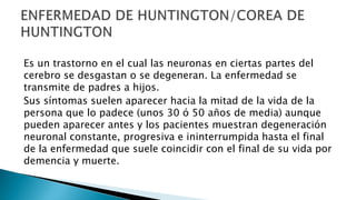 Es un trastorno en el cual las neuronas en ciertas partes del
cerebro se desgastan o se degeneran. La enfermedad se
transmite de padres a hijos.
Sus síntomas suelen aparecer hacia la mitad de la vida de la
persona que lo padece (unos 30 ó 50 años de media) aunque
pueden aparecer antes y los pacientes muestran degeneración
neuronal constante, progresiva e ininterrumpida hasta el final
de la enfermedad que suele coincidir con el final de su vida por
demencia y muerte.
 