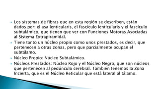  Los sistemas de fibras que en esta región se describen, están
dados por: el asa lenticularis, el fascículo lenticularis y el fascículo
subtalámico, que tienen que ver con Funciones Motoras Asociadas
al Sistema Extrapiramidal.
 Tiene tanto un núcleo propio como unos prestados, es decir, que
pertenecen a otras zonas, pero que parcialmente ocupan el
subtálamo.
 Núcleo Propio: Núcleo Subtalámico.
 Núcleos Prestados: Núcleo Rojo y el Núcleo Negro, que son núcleos
que pertenecen al pedúnculo cerebral. También tenemos la Zona
Incierta, que es el Núcleo Reticular que está lateral al tálamo.
 