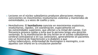  Lesiones en el núcleo subtalámico producen alteraciones motoras
consistentes en movimientos involuntarios violentos y mantenidos de
extremidades, y a veces de cuello y cara.
 Hemibalismo: El hemibalismo consiste en movimientos espásticos,
involuntarios, rápidos, sin coordinación, especialmente en
las extremidades superiores, que afectan a la mitad del cuerpo. Con
frecuencia provoca caídas y evita que la persona tenga una posición
sostenida. Es la manifestación de una lesión en el núcleo subtalámico
cerebral contralateral o en sus conexiones, generalmente en pacientes
con un historial de hipertensión y/o diabetes o que
sufren tuberculosis, enfermedad de Huntington o meningitis, o en
aquellos con infarto en la circulacion posterior
 