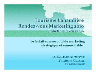 Tourisme Lanaudière
Rendez-vous Marketing 2010
                Joliette, 2 février 2010


    Le forfait comme outil de marketing
            stratégique et renouvelable !


                  MARIE-ANDRÉE DELISLE
                     TOURISME-CONSEIL
                           WWW.MADELIS.COM
 