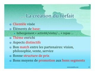 La création du forfait
p   Clientèle visée
p   Éléments de base:
    n   hébergement + activité/visite/ + repas
p   Thème enrichi
p   Aspects distinctifs
p   Bon match entre les partenaires: vision,
    philosophie, vente, service
p   Bonne structure de prix
p   Bons moyens de promotion aux bons segments
                                           www.madelis.com   13
 