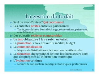 La gestion du forfait
p   Seul ou avec d autres? Qui coordonne?
p   Les ententes écrites entre les partenaires:
    n   Tarifs, procédures, bons d échange, réservations, paiements,
        annulations, etc.
p   Des objectifs réalistes et mesurables
p   Un test obligatoire à faire subir au forfait
p   La promotion: choix des outils, médias, budget
p   La commercialisation :
    n   Moyens de distribution en lien avec les clientèles visées
p   La formation du personnel de tous les fournisseurs ainsi
    que des préposés à l information touristique
p   L évaluation continue
    n   Mesure de satisfaction; sondages; statistiques; performance
                                                      www.madelis.com   16
 