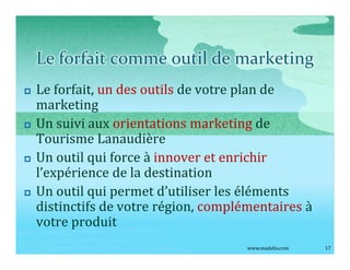 Le forfait comme outil de marketing
p   Le forfait, un des outils de votre plan de
    marketing
p   Un suivi aux orientations marketing de
    Tourisme Lanaudière
p   Un outil qui force à innover et enrichir
    l expérience de la destination
p   Un outil qui permet d utiliser les éléments
    distinctifs de votre région, complémentaires à
    votre produit
                                       www.madelis.com   17
 