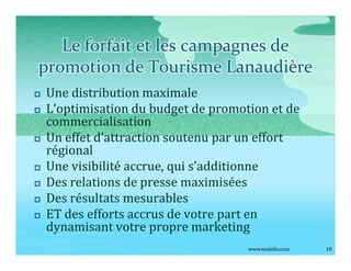 Le forfait et les campagnes de
promotion de Tourisme Lanaudière
p   Une distribution maximale
p   L optimisation du budget de promotion et de
    commercialisation
p   Un effet d attraction soutenu par un effort
    régional
p   Une visibilité accrue, qui s additionne
p   Des relations de presse maximisées
p   Des résultats mesurables
p   ET des efforts accrus de votre part en
    dynamisant votre propre marketing
                                      www.madelis.com   18
 